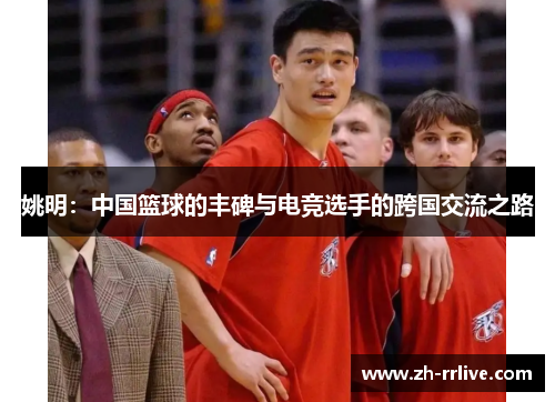 姚明：中国篮球的丰碑与电竞选手的跨国交流之路